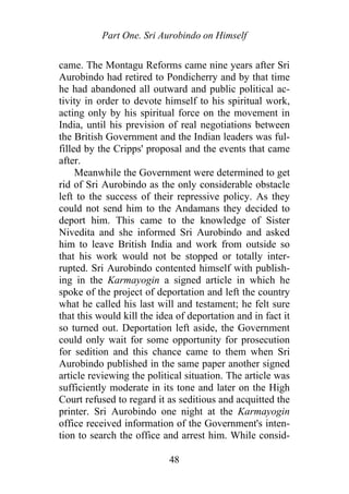 Part One. Sri Aurobindo on Himself
came. The Montagu Reforms came nine years after Sri
Aurobindo had retired to Pondicherry and by that time
he had abandoned all outward and public political ac-
tivity in order to devote himself to his spiritual work,
acting only by his spiritual force on the movement in
India, until his prevision of real negotiations between
the British Government and the Indian leaders was ful-
filled by the Cripps' proposal and the events that came
after.
Meanwhile the Government were determined to get
rid of Sri Aurobindo as the only considerable obstacle
left to the success of their repressive policy. As they
could not send him to the Andamans they decided to
deport him. This came to the knowledge of Sister
Nivedita and she informed Sri Aurobindo and asked
him to leave British India and work from outside so
that his work would not be stopped or totally inter-
rupted. Sri Aurobindo contented himself with publish-
ing in the Karmayogin a signed article in which he
spoke of the project of deportation and left the country
what he called his last will and testament; he felt sure
that this would kill the idea of deportation and in fact it
so turned out. Deportation left aside, the Government
could only wait for some opportunity for prosecution
for sedition and this chance came to them when Sri
Aurobindo published in the same paper another signed
article reviewing the political situation. The article was
sufficiently moderate in its tone and later on the High
Court refused to regard it as seditious and acquitted the
printer. Sri Aurobindo one night at the Karmayogin
office received information of the Government's inten-
tion to search the office and arrest him. While consid-
48
 