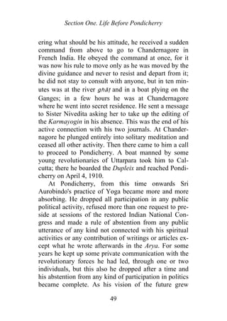 Section One. Life Before Pondicherry
ering what should be his attitude, he received a sudden
command from above to go to Chandernagore in
French India. He obeyed the command at once, for it
was now his rule to move only as he was moved by the
divine guidance and never to resist and depart from it;
he did not stay to consult with anyone, but in ten min-
utes was at the river ghāṭ and in a boat plying on the
Ganges; in a few hours he was at Chandernagore
where he went into secret residence. He sent a message
to Sister Nivedita asking her to take up the editing of
the Karmayogin in his absence. This was the end of his
active connection with his two journals. At Chander-
nagore he plunged entirely into solitary meditation and
ceased all other activity. Then there came to him a call
to proceed to Pondicherry. A boat manned by some
young revolutionaries of Uttarpara took him to Cal-
cutta; there he boarded the Dupleix and reached Pondi-
cherry on April 4, 1910.
At Pondicherry, from this time onwards Sri
Aurobindo's practice of Yoga became more and more
absorbing. He dropped all participation in any public
political activity, refused more than one request to pre-
side at sessions of the restored Indian National Con-
gress and made a rule of abstention from any public
utterance of any kind not connected with his spiritual
activities or any contribution of writings or articles ex-
cept what he wrote afterwards in the Arya. For some
years he kept up some private communication with the
revolutionary forces he had led, through one or two
individuals, but this also he dropped after a time and
his abstention from any kind of participation in politics
became complete. As his vision of the future grew
49
 