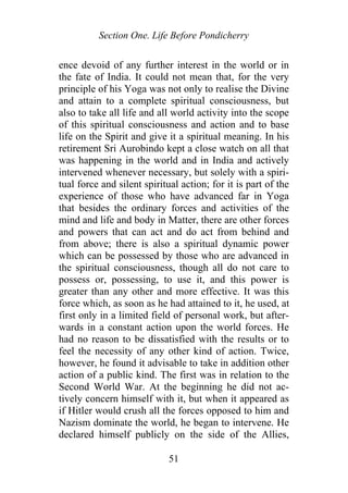 Section One. Life Before Pondicherry
ence devoid of any further interest in the world or in
the fate of India. It could not mean that, for the very
principle of his Yoga was not only to realise the Divine
and attain to a complete spiritual consciousness, but
also to take all life and all world activity into the scope
of this spiritual consciousness and action and to base
life on the Spirit and give it a spiritual meaning. In his
retirement Sri Aurobindo kept a close watch on all that
was happening in the world and in India and actively
intervened whenever necessary, but solely with a spiri-
tual force and silent spiritual action; for it is part of the
experience of those who have advanced far in Yoga
that besides the ordinary forces and activities of the
mind and life and body in Matter, there are other forces
and powers that can act and do act from behind and
from above; there is also a spiritual dynamic power
which can be possessed by those who are advanced in
the spiritual consciousness, though all do not care to
possess or, possessing, to use it, and this power is
greater than any other and more effective. It was this
force which, as soon as he had attained to it, he used, at
first only in a limited field of personal work, but after-
wards in a constant action upon the world forces. He
had no reason to be dissatisfied with the results or to
feel the necessity of any other kind of action. Twice,
however, he found it advisable to take in addition other
action of a public kind. The first was in relation to the
Second World War. At the beginning he did not ac-
tively concern himself with it, but when it appeared as
if Hitler would crush all the forces opposed to him and
Nazism dominate the world, he began to intervene. He
declared himself publicly on the side of the Allies,
51
 