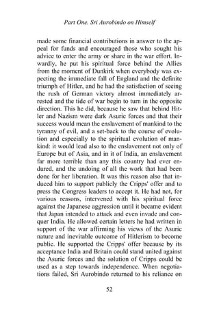 Part One. Sri Aurobindo on Himself
made some financial contributions in answer to the ap-
peal for funds and encouraged those who sought his
advice to enter the army or share in the war effort. In-
wardly, he put his spiritual force behind the Allies
from the moment of Dunkirk when everybody was ex-
pecting the immediate fall of England and the definite
triumph of Hitler, and he had the satisfaction of seeing
the rush of German victory almost immediately ar-
rested and the tide of war begin to turn in the opposite
direction. This he did, because he saw that behind Hit-
ler and Nazism were dark Asuric forces and that their
success would mean the enslavement of mankind to the
tyranny of evil, and a set-back to the course of evolu-
tion and especially to the spiritual evolution of man-
kind: it would lead also to the enslavement not only of
Europe but of Asia, and in it of India, an enslavement
far more terrible than any this country had ever en-
dured, and the undoing of all the work that had been
done for her liberation. It was this reason also that in-
duced him to support publicly the Cripps' offer and to
press the Congress leaders to accept it. He had not, for
various reasons, intervened with his spiritual force
against the Japanese aggression until it became evident
that Japan intended to attack and even invade and con-
quer India. He allowed certain letters he had written in
support of the war affirming his views of the Asuric
nature and inevitable outcome of Hitlerism to become
public. He supported the Cripps' offer because by its
acceptance India and Britain could stand united against
the Asuric forces and the solution of Cripps could be
used as a step towards independence. When negotia-
tions failed, Sri Aurobindo returned to his reliance on
52
 