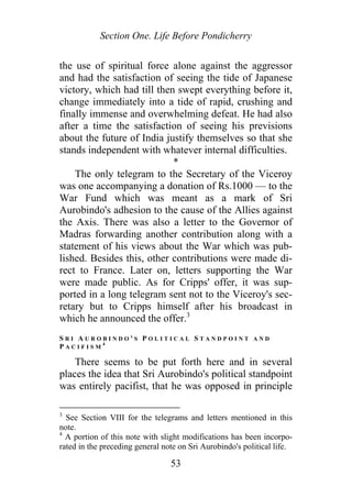 Section One. Life Before Pondicherry
the use of spiritual force alone against the aggressor
and had the satisfaction of seeing the tide of Japanese
victory, which had till then swept everything before it,
change immediately into a tide of rapid, crushing and
finally immense and overwhelming defeat. He had also
after a time the satisfaction of seeing his previsions
about the future of India justify themselves so that she
stands independent with whatever internal difficulties.
*
The only telegram to the Secretary of the Viceroy
was one accompanying a donation of Rs.1000 — to the
War Fund which was meant as a mark of Sri
Aurobindo's adhesion to the cause of the Allies against
the Axis. There was also a letter to the Governor of
Madras forwarding another contribution along with a
statement of his views about the War which was pub-
lished. Besides this, other contributions were made di-
rect to France. Later on, letters supporting the War
were made public. As for Cripps' offer, it was sup-
ported in a long telegram sent not to the Viceroy's sec-
retary but to Cripps himself after his broadcast in
which he announced the offer.3
S R I A U R O B I N D O ' S P O L I T I C A L S T A N D P O I N T A N D
P A C I F I S M
4
There seems to be put forth here and in several
places the idea that Sri Aurobindo's political standpoint
was entirely pacifist, that he was opposed in principle
3
See Section VIII for the telegrams and letters mentioned in this
note.
4
A portion of this note with slight modifications has been incorpo-
rated in the preceding general note on Sri Aurobindo's political life.
53
 