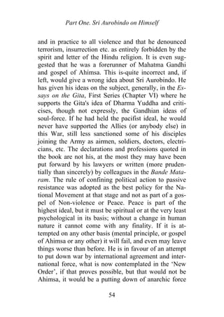 Part One. Sri Aurobindo on Himself
and in practice to all violence and that he denounced
terrorism, insurrection etc. as entirely forbidden by the
spirit and letter of the Hindu religion. It is even sug-
gested that he was a forerunner of Mahatma Gandhi
and gospel of Ahimsa. This is-quite incorrect and, if
left, would give a wrong idea about Sri Aurobindo. He
has given his ideas on the subject, generally, in the Es-
says on the Gita, First Series (Chapter VI) where he
supports the Gita's idea of Dharma Yuddha and criti-
cises, though not expressly, the Gandhian ideas of
soul-force. If he had held the pacifist ideal, he would
never have supported the Allies (or anybody else) in
this War, still less sanctioned some of his disciples
joining the Army as airmen, soldiers, doctors, electri-
cians, etc. The declarations and professions quoted in
the book are not his, at the most they may have been
put forward by his lawyers or written (more pruden-
tially than sincerely) by colleagues in the Bande Mata-
ram. The rule of confining political action to passive
resistance was adopted as the best policy for the Na-
tional Movement at that stage and not as part of a gos-
pel of Non-violence or Peace. Peace is part of the
highest ideal, but it must be spiritual or at the very least
psychological in its basis; without a change in human
nature it cannot come with any finality. If it is at-
tempted on any other basis (mental principle, or gospel
of Ahimsa or any other) it will fail, and even may leave
things worse than before. He is in favour of an attempt
to put down war by international agreement and inter-
national force, what is now contemplated in the ‘New
Order’, if that proves possible, but that would not be
Ahimsa, it would be a putting down of anarchic force
54
 