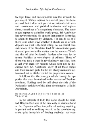 Section One. Life Before Pondicherry
by legal force, and one cannot be sure that it would be
permanent. Within nations this sort of peace has been
secured, but it does not prevent occasional civil wars
and revolutions and political outbreaks and repres-
sions, sometimes of a sanguinary character. The same
might happen to a similar world-peace. Sri Aurobindo
has never concealed his opinion that a nation is entitled
to attain its freedom by violence, if it can do so or if
there is no other way; whether it should do so or not,
depends on what is the best policy, not on ethical con-
siderations of the Gandhian kind. Sri Aurobindo's posi-
tion and practice in this matter was the same as Tilak's
and that of other Nationalist leaders who were by no
means Pacifists or worshippers of Ahimsa. Those of
them who took a share in revolutionary activities, kept
a veil over them for reasons which need not be dis-
cussed now. Sri Aurobindo knew of all these things
and took his own path, but he has always remained de-
termined not to lift the veil till the proper time comes.
It follows that the passages which convey the op-
posite idea must be omitted in the interests of Truth or
rewritten. Nothing need be said about the side of the
Nationalist activities of that time in connection with Sri
Aurobindo.
B H U P E N D R A N A T H D U T T A S T H E E D I T O R O F
Y U G A N T A R
In the interests of truth this name should be omit-
ted. Bhupen Dutt was at the time only an obscure hand
in the Yugantar office incapable of writing anything
important and an ordinary recruit in the revolutionary
ranks quite incapable of leading anybody, not even
55
 