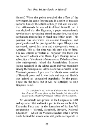 Part One. Sri Aurobindo on Himself
himself. When the police searched the office of the
newspaper, he came forward and in a spirit of bravado
declared himself the editor, although that was quite un-
true. Afterwards he wanted to defend himself, but it
was decided that the Yugantar, a paper ostentatiously
revolutionary advocating armed insurrection, could not
do that and must refuse to plead in a British court. This
position was afterwards maintained throughout and
greatly enhanced the prestige of the paper. Bhupen was
sentenced, served his term and subsequently went to
America. This at the time was his only title to fame.
The real editors or writers of Yugantar (for there was
no declared editor) were Barin, Upen Banerji, (also a
sub-editor of the Bande Mataram) and Debabrata Bose
who subsequently joined the Ramakrishna Mission
(being acquitted in the Alipur case) and was prominent
among the Sannyasis at Almora and was a writer in the
Mission's journals. Upen and Debabrata were masters
of Bengali prose and it was their writings and Barin's
that gained an unequalled popularity for the paper.
These are the facts, but it will be sufficient to omit
Bhupen's name.
Sri Aurobindo was now in Calcutta and he was in
his element. He had given up his Baroda job, its settled
salary and seductive prospects without any hesitation.
Sri Aurobindo was present at the Congress in 1904
and again in 1906 and took a part in the counsels of the
Extremist Party and in the formation of its fourfold
programme – ‘Swaraj, Swadeshi, Boycott, National
Education’ – which the Moderate leaders after a severe
tussle behind the scenes were obliged to incorporate in
56
 