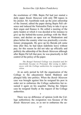 Section One. Life Before Pondicherry
the resolutions of 1906. Bepin Pal had just started a
daily paper Bande Mataram with only 500 rupees in
his pocket. Sri Aurobindo took up the joint editorship
of the Journal, edited the paper during Bepin Pal's ab-
sence and induced the Nationalist Party to take it up as
their organ and finance it. He called a meeting of the
party leaders at which it was decided at his instance to
give up the behind-the-scenes jostlings with the Mod-
erates, and declare an open war on Moderatism and
place before the country what was practically a revolu-
tionary propaganda. He gave up his Baroda job some
time after this; he had taken indefinite leave without
pay; for this reason he did not take up officially and
publicly the editorship of the Bande Mataram although
after Bepin Pal left that post, he was practically in full
control of the policy of the paper.
The Bengal National College was founded and Sri
Aurobindo became its Principal. But owing to differ-
ences with the College authorities he resigned his po-
sition.
At an early period he left the organisation of the
College to the educationist Satish Mukherji and
plunged fully into politics. When the Bande Mataram
case was brought against him he resigned his post in
order not to embarrass the College authorities but re-
sumed it again on his acquittal. During the Alipore
case he resigned finally at the request of the College
authorities.
*
There was no difference of opinion [with the Col-
lege authorities]; the resignation was because of the
Bande Mataram case, so as not to embarrass the au-
57
 