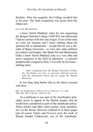 Part One. Sri Aurobindo on Himself
thorities. After the acquittal, the College recalled him
to his post. The final resignation was given from the
Alipur jail.
S A T I S H M U K H E R J I
I knew Satish Mukherji when he was organising
the Bengal National College (1905-07), but afterwards
I had no contact with him any longer. Even at that time
we were not intimate and I knew nothing about his
spiritual life or attainments – except that he was a dis-
ciple of Bejoy Goswami – as were also other political
co-workers and leaders, like Bepin Pal and Manoranjan
Guha. I knew Satish Mukherji only as a very able and
active organiser in the field of education – a mission
prophetically assigned to him, I was told, by his Guru,–
nothing more.
After resigning from the Bengal National College
Sri Aurobindo was free to associate himself actively
with the Nationalist Party and its organ the ‘Bande
Mataram’.
It was done long before that as the above account
will show.
S R I A U R O B I N D O ' S P O L I T I C A L P O L I C Y I N T H E
‘ B A N D E M A T A R A M ’ A R T I C L E S
As a politician it was part of Sri Aurobindo's prin-
ciples never to appeal to the British people; that he
would have considered as part of the mendicant policy.
These articles and other items (satiric verse, parodies,
etc.) in the Bande Mataram referred to in these pages
(not of course Vidula and Perseus) were the work of
Shyam Sundar Chakravarti, not of Sri Aurobindo.
58
 