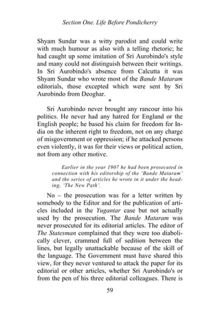 Section One. Life Before Pondicherry
Shyam Sundar was a witty parodist and could write
with much humour as also with a telling rhetoric; he
had caught up some imitation of Sri Aurobindo's style
and many could not distinguish between their writings.
In Sri Aurobindo's absence from Calcutta it was
Shyam Sundar who wrote most of the Bande Mataram
editorials, those excepted which were sent by Sri
Aurobindo from Deoghar.
*
Sri Aurobindo never brought any rancour into his
politics. He never had any hatred for England or the
English people; he based his claim for freedom for In-
dia on the inherent right to freedom, not on any charge
of misgovernment or oppression; if he attacked persons
even violently, it was for their views or political action,
not from any other motive.
Earlier in the year 1907 he had been prosecuted in
connection with his editorship of the ‘Bande Mataram’
and the series of articles he wrote in it under the head-
ing, ‘The New Path’.
No – the prosecution was for a letter written by
somebody to the Editor and for the publication of arti-
cles included in the Yugantar case but not actually
used by the prosecution. The Bande Mataram was
never prosecuted for its editorial articles. The editor of
The Statesman complained that they were too diaboli-
cally clever, crammed full of sedition between the
lines, but legally unattackable because of the skill of
the language. The Government must have shared this
view, for they never ventured to attack the paper for its
editorial or other articles, whether Sri Aurobindo's or
from the pen of his three editorial colleagues. There is
59
 