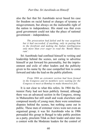 Part One. Sri Aurobindo on Himself
also the fact that Sri Aurobindo never based his case
for freedom on racial hatred or charges of tyranny or
misgovernment, but always on the inalienable right of
the nation to independence. His stand was that even
good government could not take the place of national
government – independence.
The prosecution had failed and he was acquitted,
but it had succeeded, if anything, only in putting him
to the forefront and making the Indian intelligentsia
only more than ever eager to read the ‘Bande Mata-
ram’.
Sri Aurobindo had confined himself to writing and
leadership behind the scenes, not caring to advertise
himself or put forward his personality, but the impris-
onment and exile of other leaders and the publicity
given to his name by the case compelled him to come
forward and take the lead on the public platform.
From 1904 an extremist section had been formed
in the Congress and its members were waiting for the
Congress to meet at Bombay to make themselves felt.
It is not clear to what this refers. In 1904 the Ex-
tremist Party had not been publicly formed, although
there was an advanced section in the Congress, strong
in Maharashtra but still small and weak elsewhere and
composed mostly of young men; there were sometimes
disputes behind the scenes, but nothing came out in
public. These men of extremer views were not even an
organised group; it was Sri Aurobindo who in 1906
persuaded this group in Bengal to take public position
as a party, proclaim Tilak as their leader and enter into
a contest with the Moderate leaders for the control of
60
 