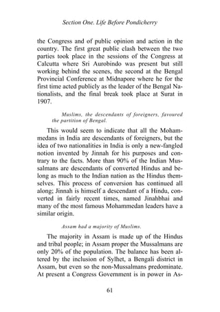 Section One. Life Before Pondicherry
the Congress and of public opinion and action in the
country. The first great public clash between the two
parties took place in the sessions of the Congress at
Calcutta where Sri Aurobindo was present but still
working behind the scenes, the second at the Bengal
Provincial Conference at Midnapore where he for the
first time acted publicly as the leader of the Bengal Na-
tionalists, and the final break took place at Surat in
1907.
Muslims, the descendants of foreigners, favoured
the partition of Bengal.
This would seem to indicate that all the Moham-
medans in India are descendants of foreigners, but the
idea of two nationalities in India is only a new-fangled
notion invented by Jinnah for his purposes and con-
trary to the facts. More than 90% of the Indian Mus-
salmans are descendants of converted Hindus and be-
long as much to the Indian nation as the Hindus them-
selves. This process of conversion has continued all
along; Jinnah is himself a descendant of a Hindu, con-
verted in fairly recent times, named Jinahbhai and
many of the most famous Mohammedan leaders have a
similar origin.
Assam had a majority of Muslims.
The majority in Assam is made up of the Hindus
and tribal people; in Assam proper the Mussalmans are
only 20% of the population. The balance has been al-
tered by the inclusion of Sylhet, a Bengali district in
Assam, but even so the non-Mussalmans predominate.
At present a Congress Government is in power in As-
61
 