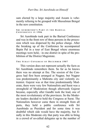 Part One. Sri Aurobindo on Himself
sam elected by a large majority and Assam is vehe-
mently refusing to be grouped with Mussalman Bengal
in the new constitution.
S R I A U R O B I N D O ' S P A R T I N T H E B A R I S A L
C O N F E R E N C E I N 1 9 0 6
Sri Aurobindo took part in the Barisal Conference
and was in the front row of three persons in the proces-
sion which was dispersed by the police charge. After
the breaking up of the Conference he accompanied
Bepin Pal in a tour of East Bengal where enormous
meetings were held,– in one district in spite of the pro-
hibition of the District Magistrate.
T H E S U R A T C O N G R E S S O F D E C E M B E R 1 9 0 7
This version does not represent actually the facts as
Sri Aurobindo remembers them. So far as he knows
there was no attempt at fire. The session of the Con-
gress had first been arranged at Nagpur, but Nagpur
was predominantly a Mahratta city and violently ex-
tremist. Gujerat was at that time predominantly Mod-
erate, there were very few Nationalists and Surat was a
stronghold of Moderatism though afterwards Gujerat
became, especially after Gandhi took the lead, one of
the most revolutionary of the provinces. So the Moder-
ate leaders decided to hold the Congress at Surat. The
Nationalists however came there in strength from all
parts, they held a public conference with Sri
Aurobindo as President and for some time it was
doubtful which side would have the majority, but fi-
nally in this Moderate city that party was able to bring
in a crowd of so-called delegates up to the number of
62
 