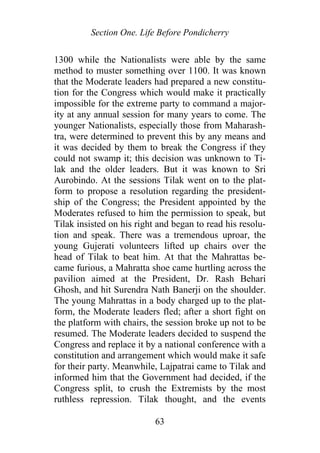 Section One. Life Before Pondicherry
1300 while the Nationalists were able by the same
method to muster something over 1100. It was known
that the Moderate leaders had prepared a new constitu-
tion for the Congress which would make it practically
impossible for the extreme party to command a major-
ity at any annual session for many years to come. The
younger Nationalists, especially those from Maharash-
tra, were determined to prevent this by any means and
it was decided by them to break the Congress if they
could not swamp it; this decision was unknown to Ti-
lak and the older leaders. But it was known to Sri
Aurobindo. At the sessions Tilak went on to the plat-
form to propose a resolution regarding the president-
ship of the Congress; the President appointed by the
Moderates refused to him the permission to speak, but
Tilak insisted on his right and began to read his resolu-
tion and speak. There was a tremendous uproar, the
young Gujerati volunteers lifted up chairs over the
head of Tilak to beat him. At that the Mahrattas be-
came furious, a Mahratta shoe came hurtling across the
pavilion aimed at the President, Dr. Rash Behari
Ghosh, and hit Surendra Nath Banerji on the shoulder.
The young Mahrattas in a body charged up to the plat-
form, the Moderate leaders fled; after a short fight on
the platform with chairs, the session broke up not to be
resumed. The Moderate leaders decided to suspend the
Congress and replace it by a national conference with a
constitution and arrangement which would make it safe
for their party. Meanwhile, Lajpatrai came to Tilak and
informed him that the Government had decided, if the
Congress split, to crush the Extremists by the most
ruthless repression. Tilak thought, and the events
63
 
