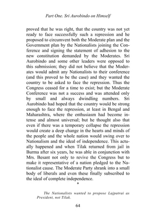 Part One. Sri Aurobindo on Himself
proved that he was right, that the country was not yet
ready to face successfully such a repression and he
proposed to circumvent both the Moderate plan and the
Government plan by the Nationalists joining the Con-
ference and signing the statement of adhesion to the
new constitution demanded by the Moderates. Sri
Aurobindo and some other leaders were opposed to
this submission; they did not believe that the Moder-
ates would admit any Nationalists to their conference
(and this proved to be the case) and they wanted the
country to be asked to face the repression. Thus the
Congress ceased for a time to exist; but the Moderate
Conference was not a success and was attended only
by small and always dwindling numbers. Sri
Aurobindo had hoped that the country would be strong
enough to face the repression, at least in Bengal and
Maharashtra, where the enthusiasm had become in-
tense and almost universal; but he thought also that
even if there was a temporary collapse the repression
would create a deep change in the hearts and minds of
the people and the whole nation would swing over to
Nationalism and the ideal of independence. This actu-
ally happened and when Tilak returned from jail in
Burma after six years, he was able in conjunction with
Mrs. Besant not only to revive the Congress but to
make it representative of a nation pledged to the Na-
tionalist cause. The Moderate Party shrank into a small
body of liberals and even these finally subscribed to
the ideal of complete independence.
*
The Nationalists wanted to propose Lajpatrai as
President, not Tilak.
64
 