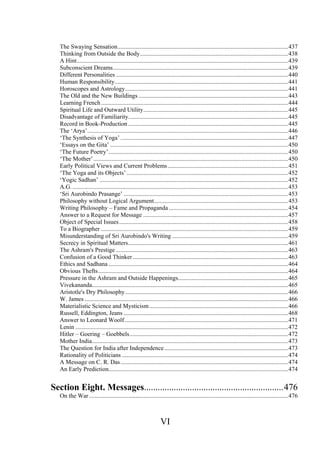 The Swaying Sensation.................................................................................................................437
Thinking from Outside the Body..................................................................................................438
A Hint............................................................................................................................................439
Subconscient Dreams....................................................................................................................439
Different Personalities ..................................................................................................................440
Human Responsibility...................................................................................................................441
Horoscopes and Astrology............................................................................................................441
The Old and the New Buildings ...................................................................................................443
Learning French............................................................................................................................444
Spiritual Life and Outward Utility................................................................................................445
Disadvantage of Familiarity..........................................................................................................445
Record in Book-Production ..........................................................................................................445
The ‘Arya’.....................................................................................................................................446
‘The Synthesis of Yoga’ ...............................................................................................................447
‘Essays on the Gita’ ......................................................................................................................450
‘The Future Poetry’.......................................................................................................................450
‘The Mother’.................................................................................................................................450
Early Political Views and Current Problems................................................................................451
‘The Yoga and its Objects’...........................................................................................................452
‘Yogic Sadhan’ .............................................................................................................................452
A.G................................................................................................................................................453
‘Sri Aurobindo Prasange’ .............................................................................................................453
Philosophy without Logical Argument.........................................................................................453
Writing Philosophy – Fame and Propaganda ...............................................................................454
Answer to a Request for Message ................................................................................................457
Object of Special Issues................................................................................................................458
To a Biographer ............................................................................................................................459
Misunderstanding of Sri Aurobindo's Writing .............................................................................459
Secrecy in Spiritual Matters..........................................................................................................461
The Ashram's Prestige ..................................................................................................................463
Confusion of a Good Thinker.......................................................................................................463
Ethics and Sadhana .......................................................................................................................464
Obvious Thefts..............................................................................................................................464
Pressure in the Ashram and Outside Happenings.........................................................................465
Vivekananda..................................................................................................................................465
Aristotle's Dry Philosophy............................................................................................................466
W. James .......................................................................................................................................466
Materialistic Science and Mysticism............................................................................................466
Russell, Eddington, Jeans .............................................................................................................468
Answer to Leonard Woolf ............................................................................................................471
Lenin .............................................................................................................................................472
Hitler – Goering – Goebbels.........................................................................................................472
Mother India..................................................................................................................................473
The Question for India after Independence..................................................................................473
Rationality of Politicians ..............................................................................................................474
A Message on C. R. Das...............................................................................................................474
An Early Prediction.......................................................................................................................474
Section Eight. Messages.............................................................476
On the War....................................................................................................................................476
VI
 