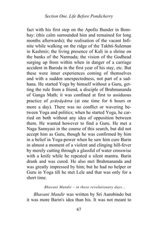 Section One. Life Before Pondicherry
fact with his first step on the Apollo Bunder in Bom-
bay: (this calm surrounded him and remained for long
months afterwards); the realisation of the vacant Infi-
nite while walking on the ridge of the Takhti-Suleman
in Kashmir; the living presence of Kali in a shrine on
the banks of the Narmada; the vision of the Godhead
surging up from within when in danger of a carriage
accident in Baroda in the first year of his stay, etc. But
these were inner experiences coming of themselves
and with a sudden unexpectedness, not part of a sad-
hana. He started Yoga by himself without a Guru, get-
ting the rule from a friend, a disciple of Brahmananda
of Ganga Math; it was confined at first to assiduous
practice of prāṇāyāma (at one time for 6 hours or
more a day). There was no conflict or wavering be-
tween Yoga and politics; when he started Yoga, he car-
ried on both without any idea of opposition between
them. He wanted however to find a Guru. He met a
Naga Sannyasi in the course of this search, but did not
accept him as Guru, though he was confirmed by him
in a belief in Yoga-power when he saw him cure Barin
in almost a moment of a violent and clinging hill-fever
by merely cutting through a glassful of water crosswise
with a knife while he repeated a silent mantra. Barin
drank and was cured. He also met Brahmananda and
was greatly impressed by him; but he had no helper or
Guru in Yoga till he met Lele and that was only for a
short time.
Bhavani Mandir – in those revolutionary days...
Bhavani Mandir was written by Sri Aurobindo but
it was more Barin's idea than his. It was not meant to
67
 