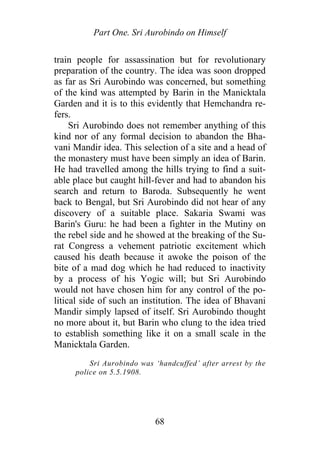 Part One. Sri Aurobindo on Himself
train people for assassination but for revolutionary
preparation of the country. The idea was soon dropped
as far as Sri Aurobindo was concerned, but something
of the kind was attempted by Barin in the Manicktala
Garden and it is to this evidently that Hemchandra re-
fers.
Sri Aurobindo does not remember anything of this
kind nor of any formal decision to abandon the Bha-
vani Mandir idea. This selection of a site and a head of
the monastery must have been simply an idea of Barin.
He had travelled among the hills trying to find a suit-
able place but caught hill-fever and had to abandon his
search and return to Baroda. Subsequently he went
back to Bengal, but Sri Aurobindo did not hear of any
discovery of a suitable place. Sakaria Swami was
Barin's Guru: he had been a fighter in the Mutiny on
the rebel side and he showed at the breaking of the Su-
rat Congress a vehement patriotic excitement which
caused his death because it awoke the poison of the
bite of a mad dog which he had reduced to inactivity
by a process of his Yogic will; but Sri Aurobindo
would not have chosen him for any control of the po-
litical side of such an institution. The idea of Bhavani
Mandir simply lapsed of itself. Sri Aurobindo thought
no more about it, but Barin who clung to the idea tried
to establish something like it on a small scale in the
Manicktala Garden.
Sri Aurobindo was ‘handcuffed’ after arrest by the
police on 5.5.1908.
68
 