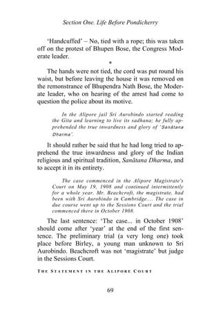 Section One. Life Before Pondicherry
‘Handcuffed’ – No, tied with a rope; this was taken
off on the protest of Bhupen Bose, the Congress Mod-
erate leader.
*
The hands were not tied, the cord was put round his
waist, but before leaving the house it was removed on
the remonstrance of Bhupendra Nath Bose, the Moder-
ate leader, who on hearing of the arrest had come to
question the police about its motive.
In the Alipore jail Sri Aurobindo started reading
the Gita and learning to live its sadhana; he fully ap-
prehended the true inwardness and glory of ‘Sanātana
Dharma’.
It should rather be said that he had long tried to ap-
prehend the true inwardness and glory of the Indian
religious and spiritual tradition, Sanātana Dharma, and
to accept it in its entirety.
The case commenced in the Alipore Magistrate's
Court on May 19, 1908 and continued intermittently
for a whole year. Mr. Beachcroft, the magistrate, had
been with Sri Aurobindo in Cambridge.... The case in
due course went up to the Sessions Court and the trial
commenced there in October 1908.
The last sentence: ‘The case... in October 1908’
should come after ‘year’ at the end of the first sen-
tence. The preliminary trial (a very long one) took
place before Birley, a young man unknown to Sri
Aurobindo. Beachcroft was not ‘magistrate’ but judge
in the Sessions Court.
T H E S T A T E M E N T I N T H E A L I P O R E C O U R T
69
 