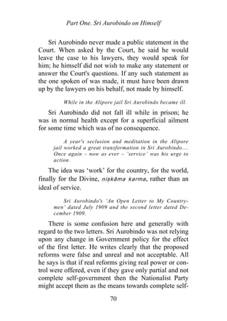 Part One. Sri Aurobindo on Himself
Sri Aurobindo never made a public statement in the
Court. When asked by the Court, he said he would
leave the case to his lawyers, they would speak for
him; he himself did not wish to make any statement or
answer the Court's questions. If any such statement as
the one spoken of was made, it must have been drawn
up by the lawyers on his behalf, not made by himself.
While in the Alipore jail Sri Aurobindo became ill.
Sri Aurobindo did not fall ill while in prison; he
was in normal health except for a superficial ailment
for some time which was of no consequence.
A year's seclusion and meditation in the Alipore
jail worked a great transformation in Sri Aurobindo....
Once again – now as ever – ‘service’ was his urge to
action.
The idea was ‘work’ for the country, for the world,
finally for the Divine, niṣkāma karma, rather than an
ideal of service.
Sri Aurobindo's ‘An Open Letter to My Country-
men’ dated July 1909 and the second letter dated De-
cember 1909.
There is some confusion here and generally with
regard to the two letters. Sri Aurobindo was not relying
upon any change in Government policy for the effect
of the first letter. He writes clearly that the proposed
reforms were false and unreal and not acceptable. All
he says is that if real reforms giving real power or con-
trol were offered, even if they gave only partial and not
complete self-government then the Nationalist Party
might accept them as the means towards complete self-
70
 