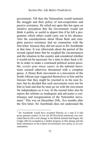 Section One. Life Before Pondicherry
government. Till then the Nationalists would maintain
the struggle and their policy of non-cooperation and
passive resistance. He relied not upon this but upon an
intuitive perception that the Government would not
think it politic or useful to deport him if he left a pro-
gramme which others could carry out in his absence.
Also the considerations about Home Rule and com-
plete passive resistance had no connection with the
first letter, because they did not occur to Sri Aurobindo
at that time. It was afterwards about the period of the
second signed letter that he weighed the circumstances
and the situation in the country and considered whether
it would not be necessary for a time to draw back a lit-
tle in order to make a continued political action possi-
ble, reculer pour mieux sauter, as the national move-
ment seemed otherwise threatened with a complete
pause. A Home Rule movement or a movement of the
South African type suggested themselves to him and he
foresaw that they might be resorted to in the near fu-
ture; but he decided that such movements were not for
him to lead and that he must go on with the movement
for independence as it was. In the second letter also he
rejects the reforms as inadequate and advocates a con-
tinuance and reorganisation of the Nationalist move-
ment.5
This was on December 25th., five months after
the first letter. Sri Aurobindo does not understand the
5
Sri Aurobindo would have accepted Diarchy as a step if it had
given genuine control. It was not till Provincial autonomy was con-
ceded that he felt a real change in the British attitude had begun; the
Cripps offer he accepted as a further progress in that change and the
final culmination in the Labour Government's new policy as its con-
summation.
71
 