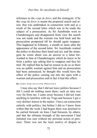 Part One. Sri Aurobindo on Himself
reference to the coup de force and the stratagem: if by
the coup de force is meant the proposed search and ar-
rest, that was undertaken in connection with and as a
result of the second letter which was to be made the
subject of a prosecution. As Sri Aurobindo went to
Chandernagore and disappeared from view the search
was not made and the warrant was held back and the
prosecution postponed till he should again reappear.
This happened in February, a month or more after the
appearance of the second letter. Sri Aurobindo wanted
the police to disclose their hand and act, and the strata-
gem he wrote about was an answer to a letter for-
warded to him at Chandernagore which he knew to be
from a police spy asking him to reappear and face his
trial. He replied that he had no reason to do so as there
was no public warrant against him and no prosecution
had been announced; he thought this would have the
effect of the police coming out into the open with a
warrant and prosecution and in fact it had this effect.
R E A S O N F O R L E A V I N G P O L I T I C S
I may also say that I did not leave politics because I
felt I could do nothing more there; such an idea was
very far from me. I came away because I did not want
anything to interfere with my Yoga and because I got a
very distinct ādeśa in the matter. I have cut connection
entirely with politics, but before I did so I knew from
within that the work I had begun there was destined to
be carried forward, on lines I had foreseen, by others,
and that the ultimate triumph of the movement I had
initiated was sure without my personal action or pres-
ence. There was not the least motive of despair or
72
 