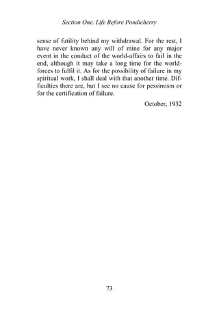 Section One. Life Before Pondicherry
sense of futility behind my withdrawal. For the rest, I
have never known any will of mine for any major
event in the conduct of the world-affairs to fail in the
end, although it may take a long time for the world-
forces to fulfil it. As for the possibility of failure in my
spiritual work, I shall deal with that another time. Dif-
ficulties there are, but I see no cause for pessimism or
for the certification of failure.
October, 1932
73
 