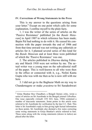 Part One. Sri Aurobindo on Himself
IV. Corrections of Wrong Statements in the Press
This is my answer to the questions arising from
your letter.6
Except on one point which calls for some
explanation, I confine myself to the plain facts.
1. I was the writer of the series of articles on the
‘Passive Resistance’ published [in the Bande Mata-
ram] in April 1907 to which reference has been made;
Bepin Pal had nothing to do with it. He ceased his con-
nection with the paper towards the end of 1906 and
from that time onward was not writing any editorials or
articles for it. I planned several series of this kind for
the Bande Mataram and at least three were published
of which the ‘Passive Resistance’ was one.
2. The articles published in Dharma during Febru-
ary and March 1910 were not written by me. The ac-
tual writer was a young man on the sub-editorial staff
of the paper. This is well-known to all who were then
in the office or connected with it, e.g., Nolini Kanta
Gupta who was with me then as he is now still with me
here.
3. I did not go to the Bagbazar Math on my way to
Chandernagore or make praṇāma to Sri Saradeshwari
6
Girija Shankar Roy Chaudhuri, a Bengali literary critic, wrote a
series of articles on Sri Aurobindo in the Bengali journal Udbodhan.
One issue especially (Ashadh 1351 B.S. June, 1944) contained a
number of inaccurate statements. Some points in this article were
referred to Sri Aurobindo for verification by the late C.C. Dutt. This
letter is Sri Aurobindo's reply to him giving right factual information
on these points. Sri Aurobindo also dictated a few notes correcting
some wrong statements in Girija Shankar's article referred to him.
These notes along with the wrong statements (shown in italics) are
placed after the letter.
74
 
