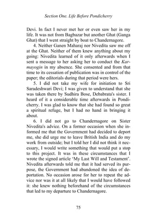 Section One. Life Before Pondicherry
Devi. In fact I never met her or even saw her in my
life. It was not from Bagbazar but another Ghat (Ganga
Ghat) that I went straight by boat to Chandernagore.
4. Neither Ganen Maharaj nor Nivedita saw me off
at the Ghat. Neither of them knew anything about my
going: Nivedita learned of it only afterwards when I
sent a message to her asking her to conduct the Kar-
mayogin in my absence. She consented and from that
time to its cessation of publication was in control of the
paper; the editorials during that period were hers.
5. I did not take my wife for initiation to Sri
Saradeshwari Devi; I was given to understand that she
was taken there by Sudhira Bose, Debabrata's sister. I
heard of it a considerable time afterwards in Pondi-
cherry. I was glad to know that she had found so great
a spiritual refuge, but I had no hand in bringing it
about.
6. I did not go to Chandernagore on Sister
Nivedita's advice. On a former occasion when she in-
formed me that the Government had decided to deport
me, she did urge me to leave British India and do my
work from outside; but I told her I did not think it nec-
essary, I would write something that would put a stop
to this project. It was in these circumstances that I
wrote the signed article ‘My Last Will and Testament’.
Nivedita afterwards told me that it had served its pur-
pose, the Government had abandoned the idea of de-
portation. No occasion arose for her to repeat the ad-
vice nor was it at all likely that I would have followed
it: she knew nothing beforehand of the circumstances
that led to my departure to Chandernagore.
75
 