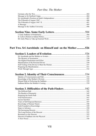 Part One. The Mother
Germany after the War..................................................................................................................484
Message to Sir Stafford Cripps.....................................................................................................484
Sri Aurobindo's Position on India's Independence.......................................................................485
The Fifteenth of August 1947.......................................................................................................486
The Fifteenth of August 1947. II..................................................................................................491
A Message.....................................................................................................................................495
Message to the Andhra University ...............................................................................................496
Section Nine. Some Early Letters.............................................504
I. Early Sadhana in Pondicherry ...................................................................................................504
II. Calls to Return to Indian Politics.............................................................................................512
III. Early Plans to Take up External Work ...................................................................................519
Part Two. Sri Aurobindo on Himself and on the Mother............526
Section I. Leaders of Evolution.................................................526
Sri Aurobindo and the Mother as Avatars....................................................................................526
The Mystery of Incarnation ..........................................................................................................530
The Highest Realisation and Effort ..............................................................................................530
Manifestation of the Personal Divine ...........................................................................................530
Self-Veiling of the Divine to Meet the Human ............................................................................531
Preparing the Manifestation..........................................................................................................531
Work Through Ages .....................................................................................................................532
Section 2. Identity of Their Consciousness..............................534
Identity of Consciousness and Path..............................................................................................534
Knowledge of the Mother's Divinity ............................................................................................539
Mutual Help in Perfecting the Sadhana........................................................................................539
Sadhana Before the Mother's Coming..........................................................................................539
Section 3. Difficulties of the Path-Finders...............................542
The Difficult Path .........................................................................................................................542
The Burden of Humanity ..............................................................................................................542
Preparing the Sunlit Path ..............................................................................................................544
Vital Sensitiveness........................................................................................................................547
Joyous Sacrifice ............................................................................................................................547
Years of Self-Imposed Bareness...................................................................................................547
Knowledge of Human Nature.......................................................................................................548
Faith Founded on Knowledge.......................................................................................................549
Steps in Advance...........................................................................................................................550
The Increasing Descent.................................................................................................................551
The Long Process of the Descent .................................................................................................552
Resistance to the Descent .............................................................................................................553
Descent of Sadhana into the Physical...........................................................................................557
A New Power................................................................................................................................558
VII
 