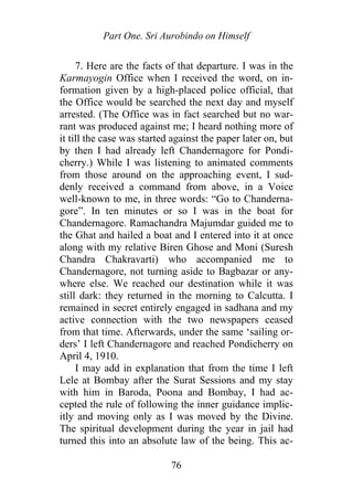 Part One. Sri Aurobindo on Himself
7. Here are the facts of that departure. I was in the
Karmayogin Office when I received the word, on in-
formation given by a high-placed police official, that
the Office would be searched the next day and myself
arrested. (The Office was in fact searched but no war-
rant was produced against me; I heard nothing more of
it till the case was started against the paper later on, but
by then I had already left Chandernagore for Pondi-
cherry.) While I was listening to animated comments
from those around on the approaching event, I sud-
denly received a command from above, in a Voice
well-known to me, in three words: “Go to Chanderna-
gore”. In ten minutes or so I was in the boat for
Chandernagore. Ramachandra Majumdar guided me to
the Ghat and hailed a boat and I entered into it at once
along with my relative Biren Ghose and Moni (Suresh
Chandra Chakravarti) who accompanied me to
Chandernagore, not turning aside to Bagbazar or any-
where else. We reached our destination while it was
still dark: they returned in the morning to Calcutta. I
remained in secret entirely engaged in sadhana and my
active connection with the two newspapers ceased
from that time. Afterwards, under the same ‘sailing or-
ders’ I left Chandernagore and reached Pondicherry on
April 4, 1910.
I may add in explanation that from the time I left
Lele at Bombay after the Surat Sessions and my stay
with him in Baroda, Poona and Bombay, I had ac-
cepted the rule of following the inner guidance implic-
itly and moving only as I was moved by the Divine.
The spiritual development during the year in jail had
turned this into an absolute law of the being. This ac-
76
 