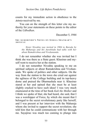 Section One. Life Before Pondicherry
counts for my immediate action in obedience to the
ādeśa received by me.
You can on the strength of this letter cite my au-
thority for your statements on these points to the editor
of the Udbodhan.
December 5, 1944
S R I A U R O B I N D O ' S N O T E S O N G I R I J A S H A N K A R ' S
A R T I C L E
Sister Nivedita was invited in 1904 to Baroda by
the Maharaja and Sri Aurobindo had talks with her
about Ramakrishna and Vivekananda.
I do not remember whether she was invited but I
think she was there as a State guest. Khasirao and my-
self went to receive her at the station.
I do not remember Nivedita speaking to me on
spiritual subjects or about Ramakrishna and Vivekan-
anda. We spoke of politics and other subjects. On the
way from the station to the town she cried out against
the ugliness of the College building and its top-heavy
dome and praised the Dharmashala near it. Khasirao
stared at her and opined that she must be at least
slightly cracked to have such ideas! I was very much
enamoured at the time of her book Kali the Mother and
I think we spoke of that; she had heard, she said, that I
was a worshipper of Force, by which she meant that I
belonged to the secret revolutionary party like herself,
and I was present at her interview with the Maharaja
whom she invited to support the secret revolution; she
told him that he could communicate with her through
me. Sayajirao was much too cunning to plunge into
77
 