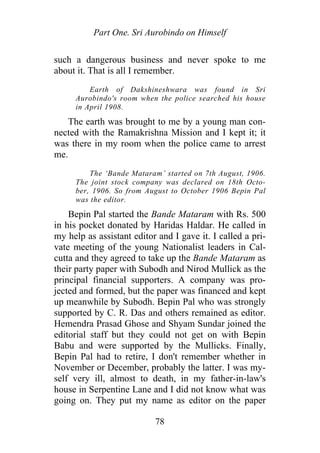 Part One. Sri Aurobindo on Himself
such a dangerous business and never spoke to me
about it. That is all I remember.
Earth of Dakshineshwara was found in Sri
Aurobindo's room when the police searched his house
in April 1908.
The earth was brought to me by a young man con-
nected with the Ramakrishna Mission and I kept it; it
was there in my room when the police came to arrest
me.
The ‘Bande Mataram’ started on 7th August, 1906.
The joint stock company was declared on 18th Octo-
ber, 1906. So from August to October 1906 Bepin Pal
was the editor.
Bepin Pal started the Bande Mataram with Rs. 500
in his pocket donated by Haridas Haldar. He called in
my help as assistant editor and I gave it. I called a pri-
vate meeting of the young Nationalist leaders in Cal-
cutta and they agreed to take up the Bande Mataram as
their party paper with Subodh and Nirod Mullick as the
principal financial supporters. A company was pro-
jected and formed, but the paper was financed and kept
up meanwhile by Subodh. Bepin Pal who was strongly
supported by C. R. Das and others remained as editor.
Hemendra Prasad Ghose and Shyam Sundar joined the
editorial staff but they could not get on with Bepin
Babu and were supported by the Mullicks. Finally,
Bepin Pal had to retire, I don't remember whether in
November or December, probably the latter. I was my-
self very ill, almost to death, in my father-in-law's
house in Serpentine Lane and I did not know what was
going on. They put my name as editor on the paper
78
 