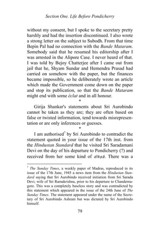 Section One. Life Before Pondicherry
without my consent, but I spoke to the secretary pretty
harshly and had the insertion discontinued. I also wrote
a strong letter on the subject to Subodh. From that time
Bepin Pal had no connection with the Bande Mataram.
Somebody said that he resumed his editorship after I
was arrested in the Alipore Case. I never heard of that.
I was told by Bejoy Chatterjee after I came out from
jail that he, Shyam Sundar and Hemendra Prasad had
carried on somehow with the paper, but the finances
became impossible, so he deliberately wrote an article
which made the Government come down on the paper
and stop its publication, so that the Bande Mataram
might end with some éclat and in all honour.
*
Girija Shankar's statements about Sri Aurobindo
cannot be taken as they are; they are often based on
false or twisted information, tend towards misrepresen-
tation or are only inferences or guesses.
*
I am authorised7
by Sri Aurobindo to contradict the
statement quoted in your issue of the 17th inst. from
the Hindustan Standard that he visited Sri Saradamani
Devi on the day of his departure to Pondicherry (?) and
received from her some kind of dīkṣā. There was a
7
The Sunday Times, a weekly paper of Madras, reproduced in its
issue of the 17th June, 1945 a news item from the Hindustan Stan-
dard saying that Sri Aurobindo received initiation from Sri Sarada
Devi, wife of Sri Ramakrishna, prior to his departure to Chanderna-
gore. This was a completely baseless story and was contradicted by
this statement which appeared in the issue of the 24th June of The
Sunday Times. The statement appeared under the name of the Secre-
tary of Sri Aurobindo Ashram but was dictated by Sri Aurobindo
himself.
79
 