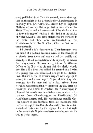 Part One. Sri Aurobindo on Himself
story published in a Calcutta monthly some time ago
that on the night of his departure for Chandernagore in
February 1910 Sri Aurobindo visited her at Bagbazar
Math to receive her blessings, that he was seen off by
Sister Nivedita and a Brahmachari of the Math and that
he took this step of leaving British India at the advice
of Sister Nivedita. All these statements are opposed to
the facts and they were contradicted on Sri
Aurobindo's behalf by Sri Charu Chandra Dutt in the
same monthly.
Sri Aurobindo's departure to Chandernagore was
the result of a sudden decision taken on the strength of
an ādeśa from above and was carried out rapidly and
secretly without consultation with anybody or advice
from any quarter. He went straight from the Dharma
Office to the Ghat – he did not visit the Math, nobody
saw him off; a boat was hailed, he entered into it with
two young men and proceeded straight to his destina-
tion. His residence at Chandernagore was kept quite
secret; it was known only to Srijut Motilal Roy who
arranged for his stay and to a few others. Sister
Nivedita was confidentially informed the day after his
departure and asked to conduct the Karmayogin in
place of Sri Aurobindo to which she consented. In his
passage from Chandernagore to Pondicherry Sri
Aurobindo stopped only for two minutes outside Col-
lege Square to take his trunk from his cousin and paid
no visit except to the British Medical Officer to obtain
a medical certificate for the voyage. He went straight
to the steamship Dupleix and next morning was on his
way to Pondicherry.
80
 