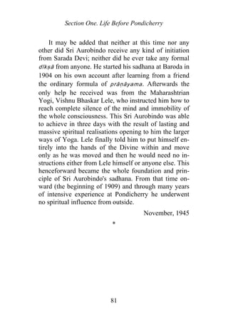 Section One. Life Before Pondicherry
It may be added that neither at this time nor any
other did Sri Aurobindo receive any kind of initiation
from Sarada Devi; neither did he ever take any formal
dīkṣā from anyone. He started his sadhana at Baroda in
1904 on his own account after learning from a friend
the ordinary formula of p āṇāyama. Afterwards the
only help he received was from the Maharashtrian
Yogi, Vishnu Bhaskar Lele, who instructed him how to
reach complete silence of the mind and immobility of
the whole consciousness. This Sri Aurobindo was able
to achieve in three days with the result of lasting and
massive spiritual realisations opening to him the larger
ways of Yoga. Lele finally told him to put himself en-
tirely into the hands of the Divine within and move
only as he was moved and then he would need no in-
structions either from Lele himself or anyone else. This
henceforward became the whole foundation and prin-
ciple of Sri Aurobindo's sadhana. From that time on-
ward (the beginning of 1909) and through many years
of intensive experience at Pondicherry he underwent
no spiritual influence from outside.
r
November, 1945
*
81
 