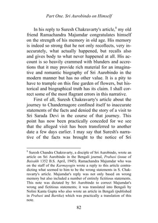 Part One. Sri Aurobindo on Himself
In his reply to Suresh Chakravarty's article,8
my old
friend Ramachandra Majumdar congratulates himself
on the strength of his memory in old age. His memory
is indeed so strong that he not only recollects, very in-
accurately, what actually happened, but recalls also
and gives body to what never happened at all. His ac-
count is so heavily crammed with blunders and accre-
tions that it may provide rich material for an imagina-
tive and romantic biography of Sri Aurobindo in the
modern manner but has no other value. It is a pity to
have to trample on this fine garden of flowers, but his-
torical and biographical truth has its claim. I shall cor-
rect some of the most flagrant errors in this narrative.
First of all, Suresh Chakravarty's article about the
journey to Chandernagore confined itself to inaccurate
statements of the facts and denied the story of a visit to
Sri Sarada Devi in the course of that journey. This
point has now been practically conceded for we see
that the alleged visit has been transferred to another
date a few days earlier. I may say that Suresh's narra-
tive of the facts was brought to the notice of Sri
8
Suresh Chandra Chakravarty, a disciple of Sri Aurobindo, wrote an
article on Sri Aurobindo in the Bengali journal, Prabasi (issue of
Baisakh 1352 B.S. April, 1945). Ramachandra Majumdar who was
on the staff of the Karmayogin wrote a reply to this article contra-
dicting what seemed to him to be the wrong statements in S. Chak-
ravarty's article. Majumdar's reply was not only based on wrong
memory but also included a number of entirely fictitious statements.
This note was dictated by Sri Aurobindo to correct Majumdar's
wrong and fictitious statements; it was translated into Bengali by
Nolini Kanta Gupta who also wrote an article in Bengali (published
in Prabasi and Bartika) which was practically a translation of this
note.
82
 