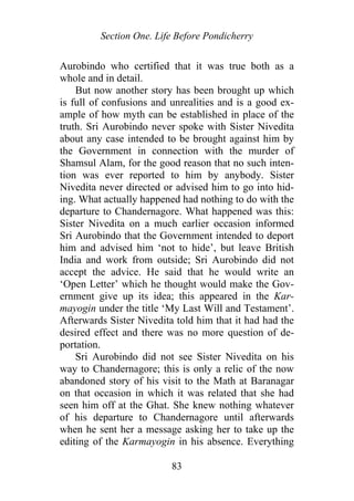 Section One. Life Before Pondicherry
Aurobindo who certified that it was true both as a
whole and in detail.
But now another story has been brought up which
is full of confusions and unrealities and is a good ex-
ample of how myth can be established in place of the
truth. Sri Aurobindo never spoke with Sister Nivedita
about any case intended to be brought against him by
the Government in connection with the murder of
Shamsul Alam, for the good reason that no such inten-
tion was ever reported to him by anybody. Sister
Nivedita never directed or advised him to go into hid-
ing. What actually happened had nothing to do with the
departure to Chandernagore. What happened was this:
Sister Nivedita on a much earlier occasion informed
Sri Aurobindo that the Government intended to deport
him and advised him ‘not to hide’, but leave British
India and work from outside; Sri Aurobindo did not
accept the advice. He said that he would write an
‘Open Letter’ which he thought would make the Gov-
ernment give up its idea; this appeared in the Kar-
mayogin under the title ‘My Last Will and Testament’.
Afterwards Sister Nivedita told him that it had had the
desired effect and there was no more question of de-
portation.
Sri Aurobindo did not see Sister Nivedita on his
way to Chandernagore; this is only a relic of the now
abandoned story of his visit to the Math at Baranagar
on that occasion in which it was related that she had
seen him off at the Ghat. She knew nothing whatever
of his departure to Chandernagore until afterwards
when he sent her a message asking her to take up the
editing of the Karmayogin in his absence. Everything
83
 