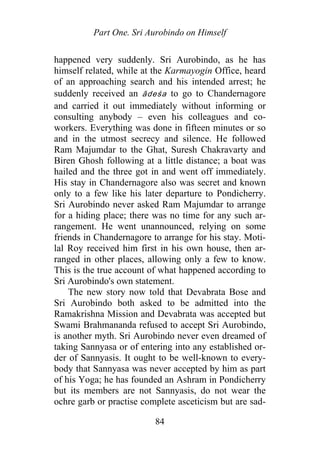 Part One. Sri Aurobindo on Himself
happened very suddenly. Sri Aurobindo, as he has
himself related, while at the Karmayogin Office, heard
of an approaching search and his intended arrest; he
suddenly received an ādeśa to go to Chandernagore
and carried it out immediately without informing or
consulting anybody – even his colleagues and co-
workers. Everything was done in fifteen minutes or so
and in the utmost secrecy and silence. He followed
Ram Majumdar to the Ghat, Suresh Chakravarty and
Biren Ghosh following at a little distance; a boat was
hailed and the three got in and went off immediately.
His stay in Chandernagore also was secret and known
only to a few like his later departure to Pondicherry.
Sri Aurobindo never asked Ram Majumdar to arrange
for a hiding place; there was no time for any such ar-
rangement. He went unannounced, relying on some
friends in Chandernagore to arrange for his stay. Moti-
lal Roy received him first in his own house, then ar-
ranged in other places, allowing only a few to know.
This is the true account of what happened according to
Sri Aurobindo's own statement.
The new story now told that Devabrata Bose and
Sri Aurobindo both asked to be admitted into the
Ramakrishna Mission and Devabrata was accepted but
Swami Brahmananda refused to accept Sri Aurobindo,
is another myth. Sri Aurobindo never even dreamed of
taking Sannyasa or of entering into any established or-
der of Sannyasis. It ought to be well-known to every-
body that Sannyasa was never accepted by him as part
of his Yoga; he has founded an Ashram in Pondicherry
but its members are not Sannyasis, do not wear the
ochre garb or practise complete asceticism but are sad-
84
 