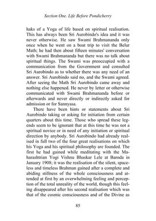 Section One. Life Before Pondicherry
haks of a Yoga of life based on spiritual realisation.
This has always been Sri Aurobindo's idea and it was
never otherwise. He saw Swami Brahmananda only
once when he went on a boat trip to visit the Belur
Math; he had then about fifteen minutes' conversation
with Swami Brahmananda but there was no talk about
spiritual things. The Swami was preoccupied with a
communication from the Government and consulted
Sri Aurobindo as to whether there was any need of an
answer. Sri Aurobindo said no, and the Swami agreed.
After seeing the Math Sri Aurobindo came away and
nothing else happened. He never by letter or otherwise
communicated with Swami Brahmananda before or
afterwards and never directly or indirectly asked for
admission or for Sannyasa.
There have been hints or statements about Sri
Aurobindo taking or asking for initiation from certain
quarters about this time. Those who spread these leg-
ends seem to be ignorant that at this time he was not a
spiritual novice or in need of any initiation or spiritual
direction by anybody. Sri Aurobindo had already real-
ised in full two of the four great realisations on which
his Yoga and his spiritual philosophy are founded. The
first he had gained while meditating with the Ma-
harashtrian Yogi Vishnu Bhaskar Lele at Baroda in
January 1908; it was the realisation of the silent, space-
less and timeless Brahman gained after a complete and
abiding stillness of the whole consciousness and at-
tended at first by an overwhelming feeling and percep-
tion of the total unreality of the world, though this feel-
ing disappeared after his second realisation which was
that of the cosmic consciousness and of the Divine as
85
 