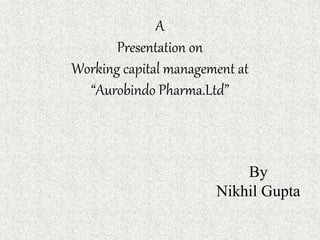 A
Presentation on
Working capital management at
“Aurobindo Pharma.Ltd”
By
Nikhil Gupta
 
