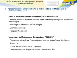 Desenv. de Aplicativos de Otimização para Transporte    SEAC/Escola
              e Logística utilizando ESRI                 Politécnica


1. Apresentação da Empresa SEAC e do Laboratório de Modelagem e
   Otimização POLI USP

     SEAC – Software Especializado Assessoria e Comércio Ltda
     Desenvolvimento de Softwares Pacotes e Sob Demanda para Logística apoiados em
     3 tecnologias :
     . Tecnologia da Informação e Comunicação;
     . GeoProcessamento;
     . Pesquisa Operacional.


     Laboratório de Modelagem e Otimização da POLI / USP
     . Pesquisa na utilização de Pesquisa Operacional em aplicações de Logística e
      Transporte;
     . Formação de Pessoal de Pós Graduação;
     . Desenvolvimento de Artigos e Trabalhos Científicos na Área.
 