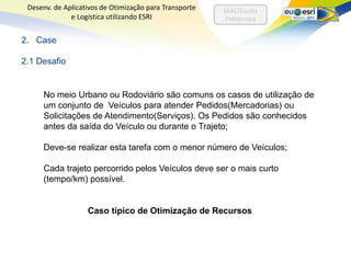 Desenv. de Aplicativos de Otimização para Transporte   SEAC/Escola
              e Logística utilizando ESRI                Politécnica


2. Case

2.1 Desafio


     No meio Urbano ou Rodoviário são comuns os casos de utilização de
     um conjunto de Veículos para atender Pedidos(Mercadorias) ou
     Solicitações de Atendimento(Serviços). Os Pedidos são conhecidos
     antes da saída do Veículo ou durante o Trajeto;

     Deve-se realizar esta tarefa com o menor número de Veículos;

     Cada trajeto percorrido pelos Veículos deve ser o mais curto
     (tempo/km) possível.


                   Caso típico de Otimização de Recursos
 