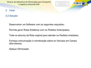 Desenv. de Aplicativos de Otimização para Transporte   SEAC/Escola
              e Logística utilizando ESRI                Politécnica


2. Case

2.2 Solução


   Desenvolver um Software com os seguintes requisitos :

   Permita gerar Rotas Estáticas com os Pedidos Antecipados;

   Trate os desvios da Rota original para atender os Pedidos Imediatos;

   Forneça comunicação e monitoração sobre os Veículos em Campo
   (Servidores).

   Aplique Otimização.
 