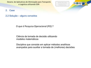 Desenv. de Aplicativos de Otimização para Transporte   SEAC/Escola
              e Logística utilizando ESRI                Politécnica


2. Case

2.2 Solução – alguns conceitos



           O que é Pesquisa Operacional (PO) ?


           Ciência da tomada de decisão utilizando
           modelos matemáticos

           Disciplina que consiste em aplicar métodos analíticos
           avançados para auxiliar a tomada de (melhores) decisões
 