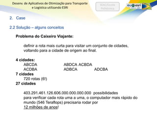 Desenv. de Aplicativos de Otimização para Transporte   SEAC/Escola
              e Logística utilizando ESRI                Politécnica


2. Case

2.2 Solução – alguns conceitos

   Problema do Caixeiro Viajante:

        definir a rota mais curta para visitar um conjunto de cidades,
        voltando para a cidade de origem ao final.

   4 cidades:
        ABCDA                       ABDCA ACBDA
        ACDBA                       ADBCA       ADCBA
   7 cidades
        720 rotas (6!)
   27 cidades

        403.291.461.126.606.000.000.000.000 possibilidades
        para verificar cada rota uma a uma, o computador mais rápido do
        mundo (546 Teraflops) precisaria rodar por
        12 milhões de anos!
 