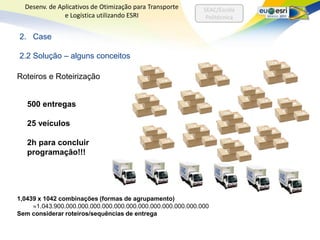Desenv. de Aplicativos de Otimização para Transporte       SEAC/Escola
               e Logística utilizando ESRI                    Politécnica


2. Case

2.2 Solução – alguns conceitos

Roteiros e Roteirização


   500 entregas

   25 veículos

   2h para concluir
   programação!!!




1,0439 x 1042 combinações (formas de agrupamento)
      1.043.900.000.000.000.000.000.000.000.000.000.000.000.000
Sem considerar roteiros/sequências de entrega
 