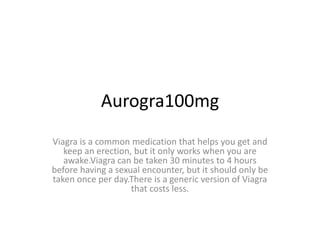 Aurogra100mg
Viagra is a common medication that helps you get and
keep an erection, but it only works when you are
awake.Viagra can be taken 30 minutes to 4 hours
before having a sexual encounter, but it should only be
taken once per day.There is a generic version of Viagra
that costs less.
 