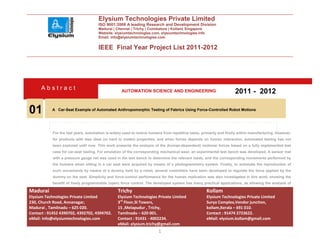 Elysium Technologies Private Limited
                                      ISO 9001:2008 A leading Research and Development Division
                                      Madurai | Chennai | Trichy | Coimbatore | Kollam| Singapore
                                      Website: elysiumtechnologies.com, elysiumtechnologies.info
                                      Email: info@elysiumtechnologies.com


                                      IEEE Final Year Project List 2011-2012




      Abstract                                      AUTOMATION SCIENCE AND ENGINEERING                                2011 - 2012

01         A Car-Seat Example of Automated Anthropomorphic Testing of Fabrics Using Force-Controlled Robot Motions




            For the last years, automation is widely used to relieve humans from repetitive tasks, primarily and firstly within manufacturing. However,
            for products with less ideal (or hard to model) properties, and when forces depends on human interaction, automated testing has not
            been explored until now. This work presents the analysis of the (human-dependent) motions/ forces based on a fully implemented test
            case for car-seat testing. For emulation of the corresponding mechanical wear, an experimental test bench was developed. A sensor mat
            with a pressure gauge net was used in the test bench to determine the relevant loads, and the corresponding movements performed by
            the humans when sitting in a car seat were acquired by means of a photogrammetry system. Finally, to automate the reproduction of
            such movements by means of a dummy held by a robot, several controllers have been developed to regulate the force applied by the
            dummy on the seat. Simplicity and force-control performance for the human replication was also investigated in this work, showing the
            benefit of freely programmable (open) force control. The developed system has many practical applications, as allowing the analysis of

Madurai                                          Trichy                                              Kollam
Elysium Technologies Private Limited             Elysium Technologies Private Limited                Elysium Technologies Private Limited
230, Church Road, Annanagar,                     3rd Floor,SI Towers,                                Surya Complex,Vendor junction,
Madurai , Tamilnadu – 625 020.                   15 ,Melapudur , Trichy,                             kollam,Kerala – 691 010.
Contact : 91452 4390702, 4392702, 4394702.       Tamilnadu – 620 001.                                Contact : 91474 2723622.
eMail: info@elysiumtechnologies.com              Contact : 91431 - 4002234.                          eMail: elysium.kollam@gmail.com
                                                 eMail: elysium.trichy@gmail.com
                                                                         1
 