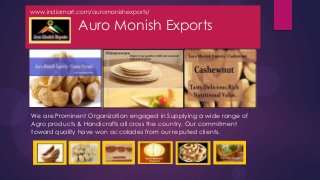 www.indiamart.com/auromonishexports/

              Auro Monish Exports




We are Prominent Organization engaged in Supplying a wide range of
Agro products & Handicrafts all cross the country. Our commitment
toward quality have won accolades from our reputed clients.
 