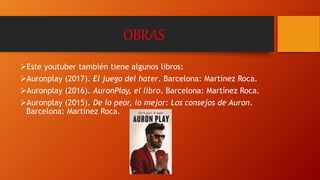 OBRAS
Este youtuber también tiene algunos libros:
Auronplay (2017). El juego del hater. Barcelona: Martínez Roca.
Auronplay (2016). AuronPlay, el libro. Barcelona: Martínez Roca.
Auronplay (2015). De lo peor, lo mejor: Los consejos de Auron.
Barcelona: Martínez Roca.
 