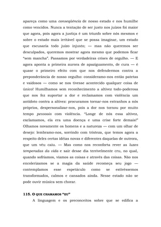 apareça como uma conseqüência de nosso estado e nos humilhe
como vencidos. Nunca a tentação de ser justo nos juízos foi maior
que agora, pois agora a justiça é um triunfo sobre nós mesmos e
sobre o estado mais irritável que se possa imaginar, um estado
que escusaria todo juízo injusto; — mas não queremos ser
desculpados, queremos mostrar agora mesmo que podemos ficar
“sem mancha”. Passamos por verdadeiras crises de orgulho. — E
agora aponta a primeira aurora de apaziguamento, de cura — é
quase o primeiro efeito com que nos defendermos contra a
preponderância de nosso orgulho: consideramo-nos então patetas
e vaidosos — como se nos tivesse acontecido qualquer coisa de
único! Humilhamos sem reconhecimento a altivez todo-poderosa
que nos fez suportar a dor e reclamamos com violência um
antídoto contra a altivez: procuramos tornar-nos estranhos a nós
próprios, despersonalizar-nos, pois a dor nos tornou por muito
tempo pessoais com violência. “Longe de nós essa altivez,
exclamamos, ela era uma doença e uma crise forte demais!”
Olhamos novamente os homens e a natureza — com um olhar de
desejo: lembramo-nos, sorrindo com tristeza, que temos agora a
respeito deles certas idéias novas e diferentes daquelas de outrora,
que um véu caiu. — Mas como nos reconforta rever as luzes
temperadas da vida e sair desse dia terrivelmente cru, no qual,
quando sofríamos, víamos as coisas e através das coisas. Não nos
encolerizamos se a magia da saúde recomeça seu jogo —
contemplamos      esse    espetáculo    como     se   estivéssemos
transformados, calmos e cansados ainda. Nesse estado não se
pode ouvir música sem chorar.


115. O QUE CHAMAMOS “EU”
     A linguagem e os preconceitos sobre que se edifica a
 