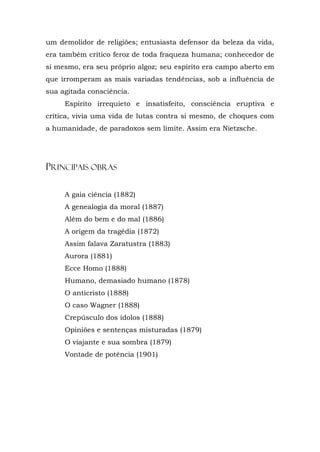 um demolidor de religiões; entusiasta defensor da beleza da vida,
era também crítico feroz de toda fraqueza humana; conhecedor de
si mesmo, era seu próprio algoz; seu espírito era campo aberto em
que irromperam as mais variadas tendências, sob a influência de
sua agitada consciência.
     Espírito irrequieto e insatisfeito, consciência eruptiva e
crítica, vivia uma vida de lutas contra si mesmo, de choques com
a humanidade, de paradoxos sem limite. Assim era Nietzsche.




PRINCIPAIS OBRAS

     A gaia ciência (1882)
     A genealogia da moral (1887)
     Além do bem e do mal (1886)
     A origem da tragédia (1872)
     Assim falava Zaratustra (1883)
     Aurora (1881)
     Ecce Homo (1888)
     Humano, demasiado humano (1878)
     O anticristo (1888)
     O caso Wagner (1888)
     Crepúsculo dos ídolos (1888)
     Opiniões e sentenças misturadas (1879)
     O viajante e sua sombra (1879)
     Vontade de potência (1901)
 